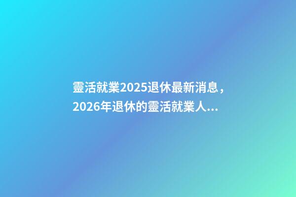 靈活就業2025退休最新消息，2026年退休的靈活就業人員-第1張-觀點-玄機派