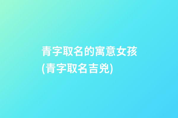 青字取名的寓意女孩(青字取名吉兇)