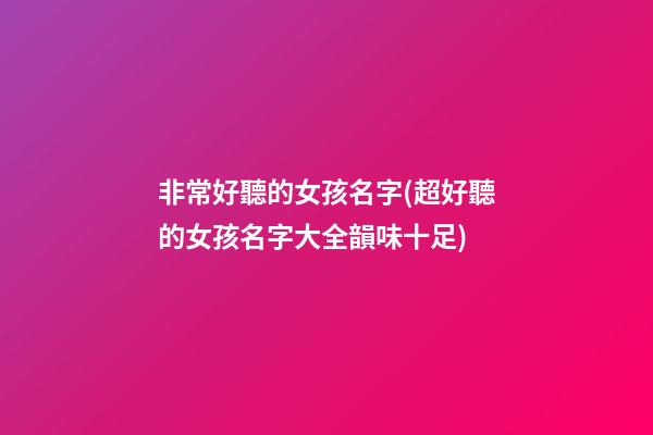 非常好聽的女孩名字(超好聽的女孩名字大全韻味十足)