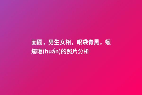 面圓，男生女相，眼袋青黑，蠟燭環(huán)的照片分析