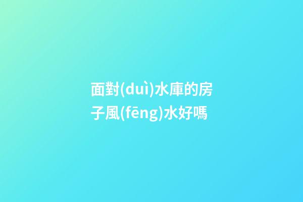 面對(duì)水庫的房子風(fēng)水好嗎
