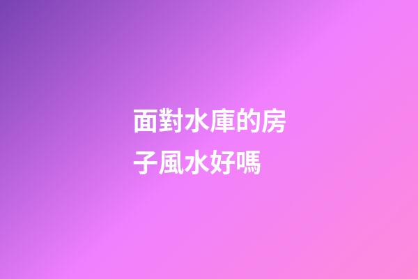 面對水庫的房子風水好嗎