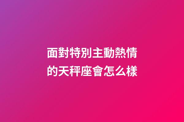 面對特別主動熱情的天秤座會怎么樣-第1張-星座運勢-玄機派