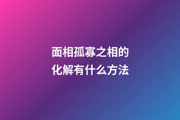 面相孤寡之相的化解有什么方法