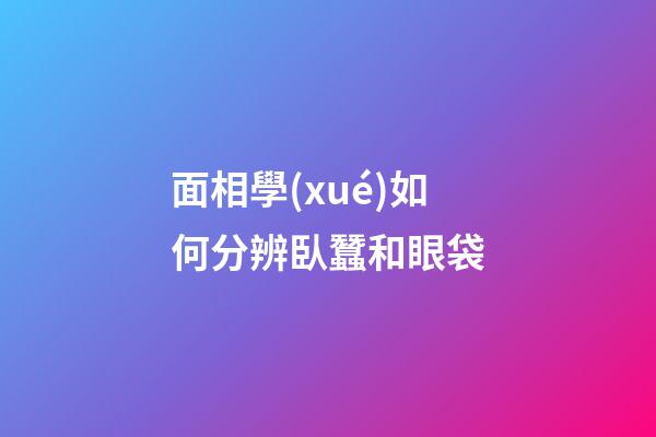 面相學(xué)如何分辨臥蠶和眼袋