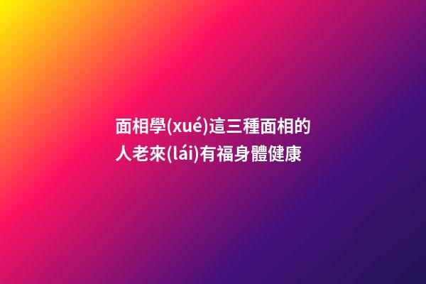 面相學(xué)這三種面相的人老來(lái)有福身體健康