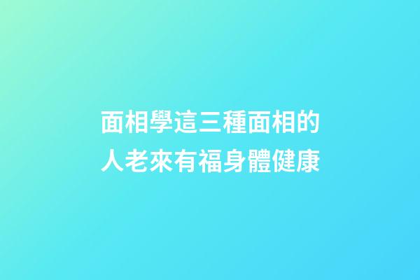 面相學這三種面相的人老來有福身體健康