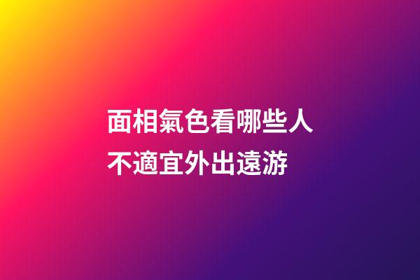 面相氣色看哪些人不適宜外出遠游