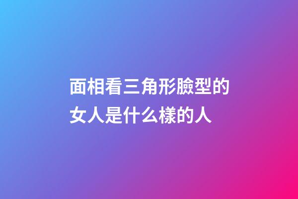面相看三角形臉型的女人是什么樣的人
