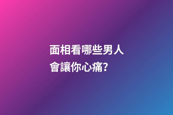 面相看哪些男人會讓你心痛？