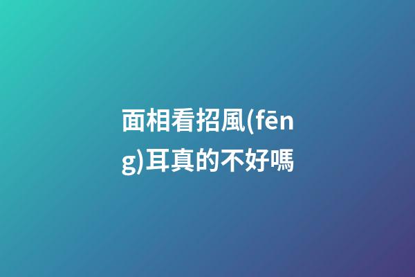 面相看招風(fēng)耳真的不好嗎