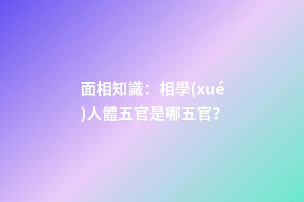 面相知識：相學(xué)人體五官是哪五官？
