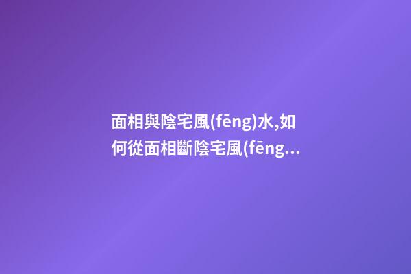 面相與陰宅風(fēng)水,如何從面相斷陰宅風(fēng)水