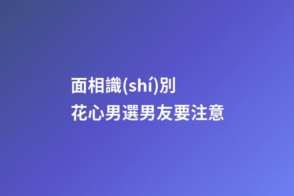 面相識(shí)別花心男選男友要注意