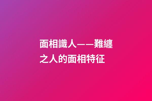 面相識人——難纏之人的面相特征