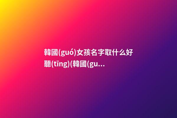 韓國(guó)女孩名字取什么好聽(tīng)(韓國(guó)女孩名字取什么好聽(tīng)一點(diǎn))
