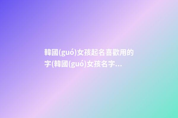 韓國(guó)女孩起名喜歡用的字(韓國(guó)女孩名字取什么好聽(tīng))