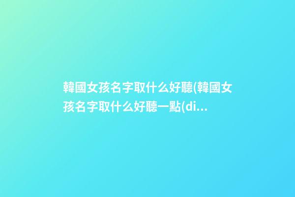 韓國女孩名字取什么好聽(韓國女孩名字取什么好聽一點(diǎn))