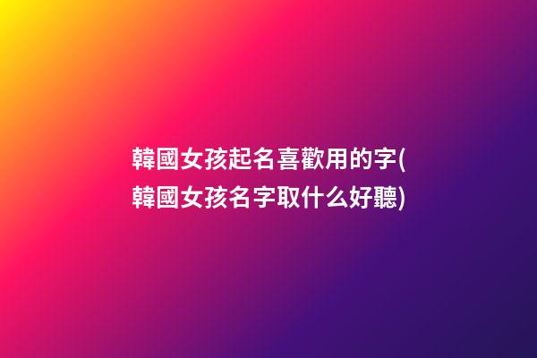 韓國女孩起名喜歡用的字(韓國女孩名字取什么好聽)