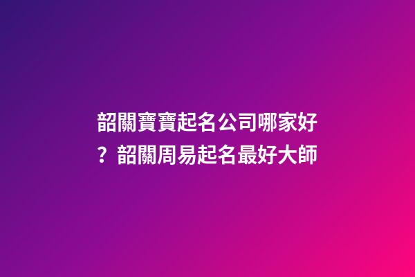 韶關寶寶起名公司哪家好？韶關周易起名最好大師-第1張-公司起名-玄機派