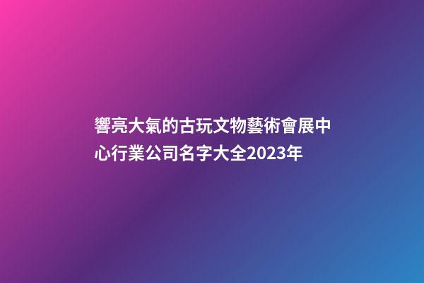 響亮大氣的古玩文物藝術會展中心行業公司名字大全2023年