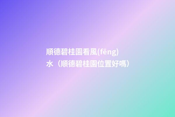 順德碧桂園看風(fēng)水（順德碧桂園位置好嗎）