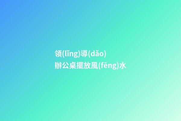 領(lǐng)導(dǎo)辦公桌擺放風(fēng)水