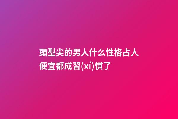 頭型尖的男人什么性格?占人便宜都成習(xí)慣了