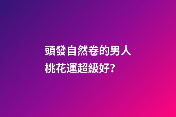 頭發自然卷的男人桃花運超級好？