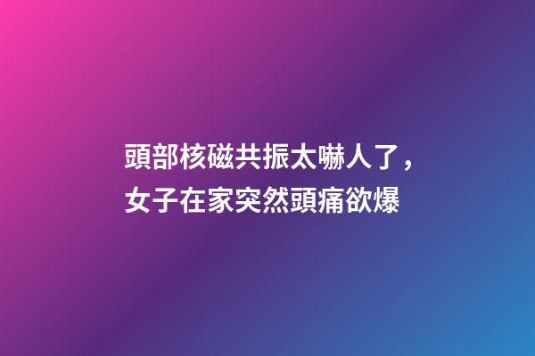 頭部核磁共振太嚇人了，女子在家突然頭痛欲爆-第1張-觀點(diǎn)-玄機(jī)派