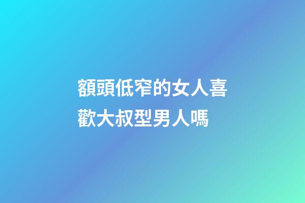 額頭低窄的女人喜歡大叔型男人嗎