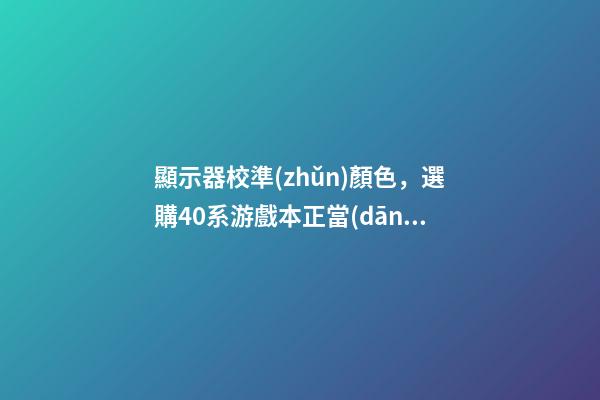 顯示器校準(zhǔn)顏色，選購40系游戲本正當(dāng)時-第1張-觀點(diǎn)-玄機(jī)派