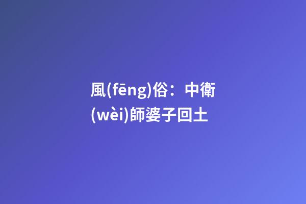 風(fēng)俗：中衛(wèi)師婆子回土