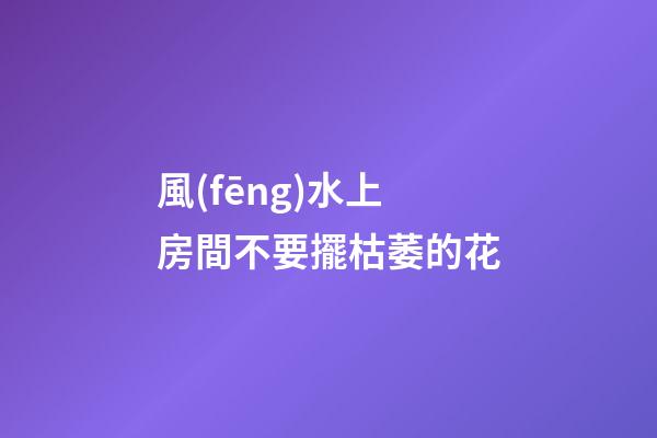風(fēng)水上房間不要擺枯萎的花
