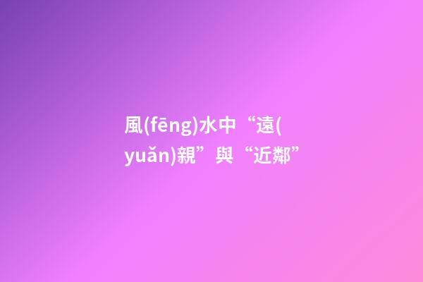 風(fēng)水中“遠(yuǎn)親”與“近鄰”