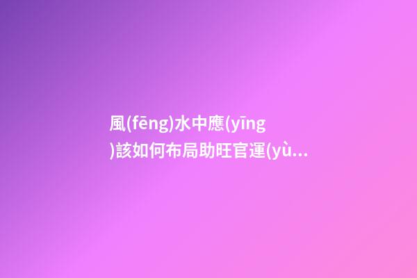 風(fēng)水中應(yīng)該如何布局助旺官運(yùn)-旺財(cái)風(fēng)水