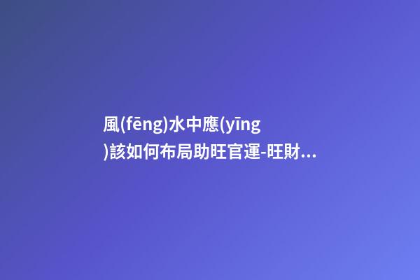 風(fēng)水中應(yīng)該如何布局助旺官運-旺財風(fēng)水