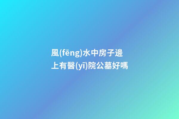 風(fēng)水中房子邊上有醫(yī)院公墓好嗎