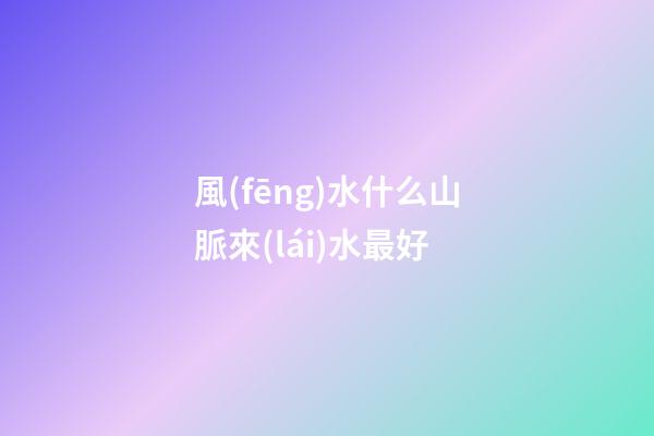 風(fēng)水什么山脈來(lái)水最好