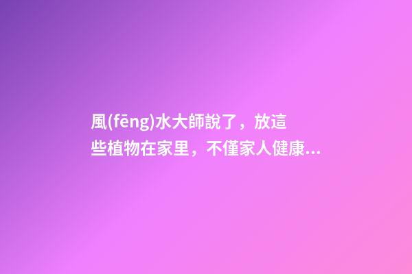 風(fēng)水大師說了，放這些植物在家里，不僅家人健康！還招財旺運(yùn)！