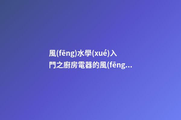 風(fēng)水學(xué)入門之廚房電器的風(fēng)水問題