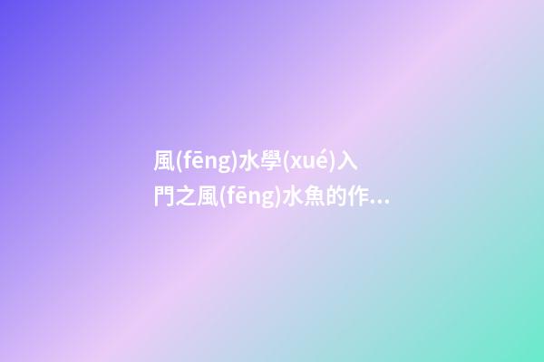 風(fēng)水學(xué)入門之風(fēng)水魚的作用介紹