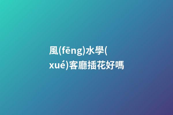 風(fēng)水學(xué)客廳插花好嗎