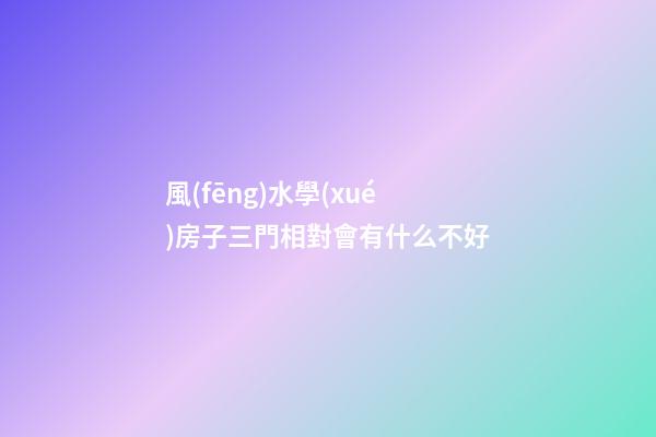 風(fēng)水學(xué)房子三門相對會有什么不好