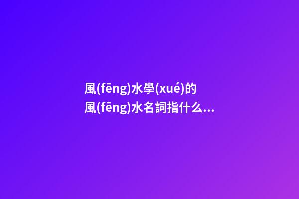 風(fēng)水學(xué)的風(fēng)水名詞指什么？