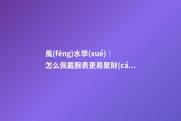 風(fēng)水學(xué)｜怎么佩戴腕表更易聚財(cái)？