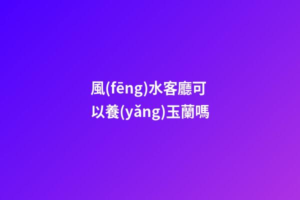 風(fēng)水客廳可以養(yǎng)玉蘭嗎