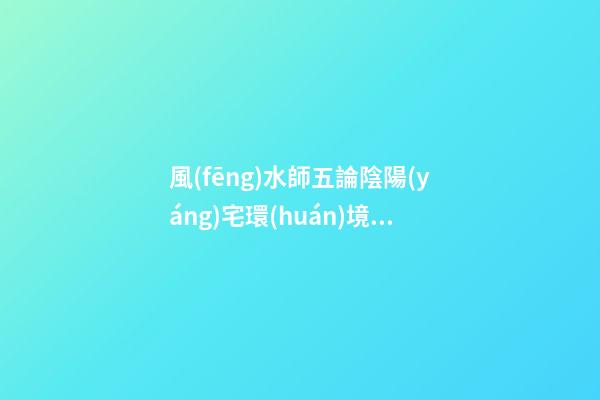 風(fēng)水師五論陰陽(yáng)宅環(huán)境吉兇，山水路屋門(mén)五大陰