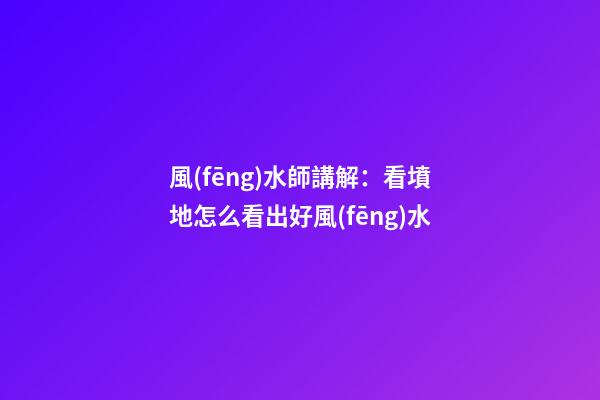 風(fēng)水師講解：看墳地怎么看出好風(fēng)水