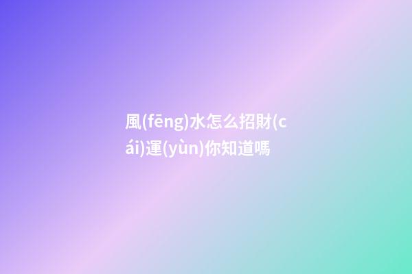 風(fēng)水怎么招財(cái)運(yùn)你知道嗎?